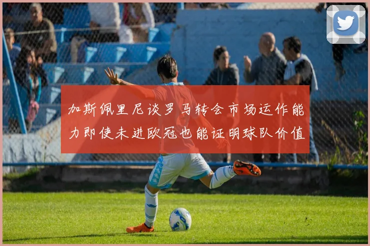 加斯佩里尼谈罗马转会市场运作能力即使未进欧冠也能证明球队价值