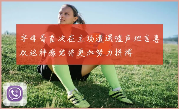 字母哥首次在主场遭遇嘘声坦言喜欢这种感觉将更加努力拼搏