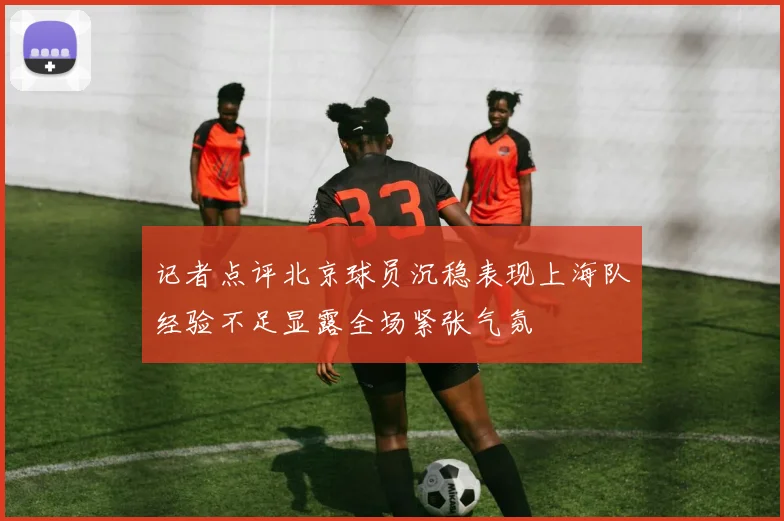 记者点评北京球员沉稳表现上海队经验不足显露全场紧张气氛