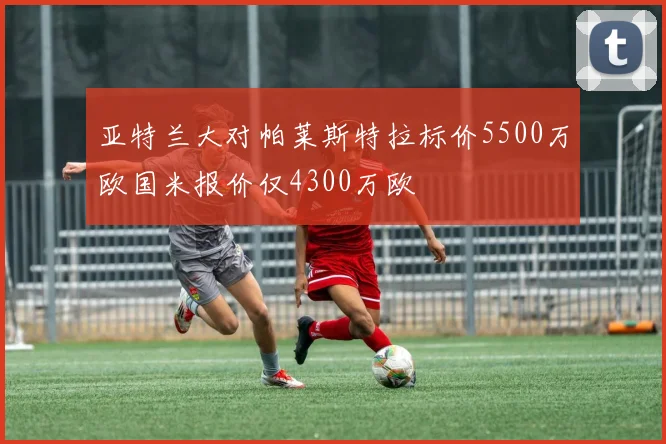 亚特兰大对帕莱斯特拉标价5500万欧国米报价仅4300万欧