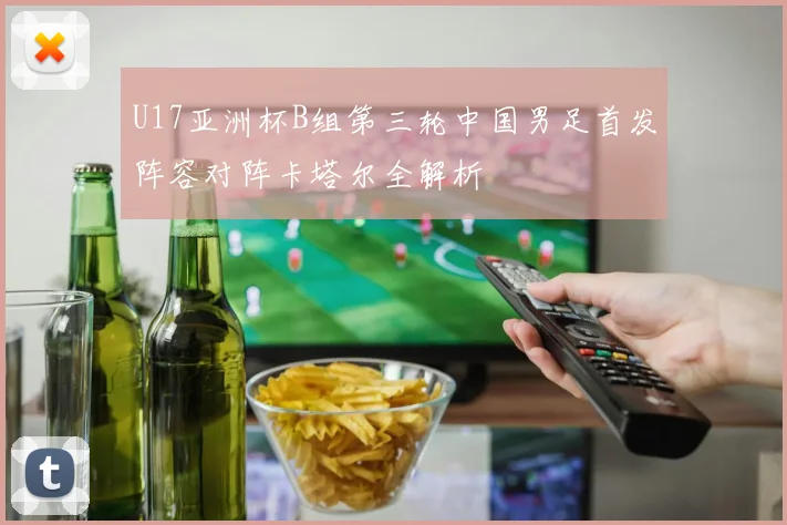 U17亚洲杯B组第三轮中国男足首发阵容对阵卡塔尔全解析
