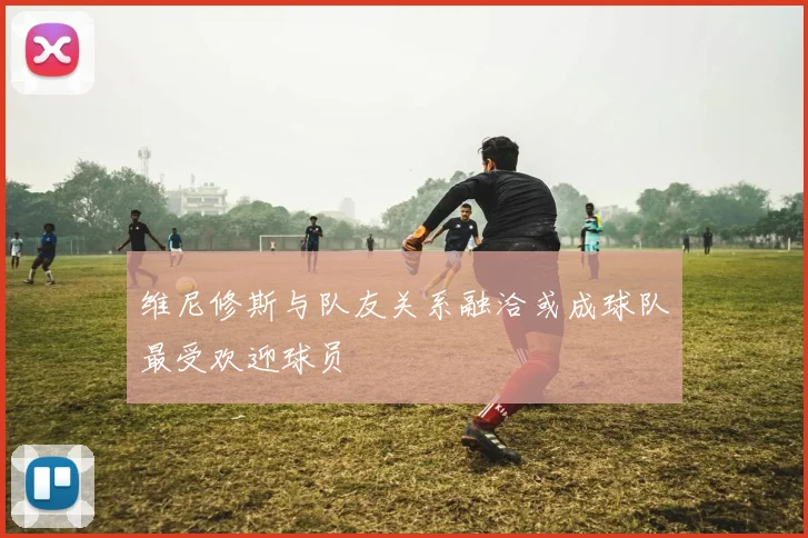 维尼修斯与队友关系融洽或成球队最受欢迎球员