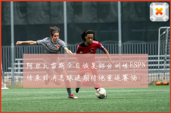 阿尔瓦雷斯今日恢复部分训练ESPN传来好消息球迷期待他重返赛场