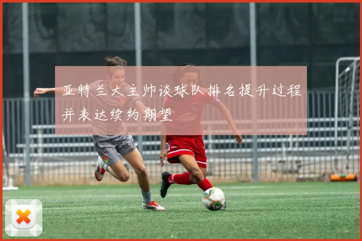 亚特兰大主帅谈球队排名提升过程并表达续约期望