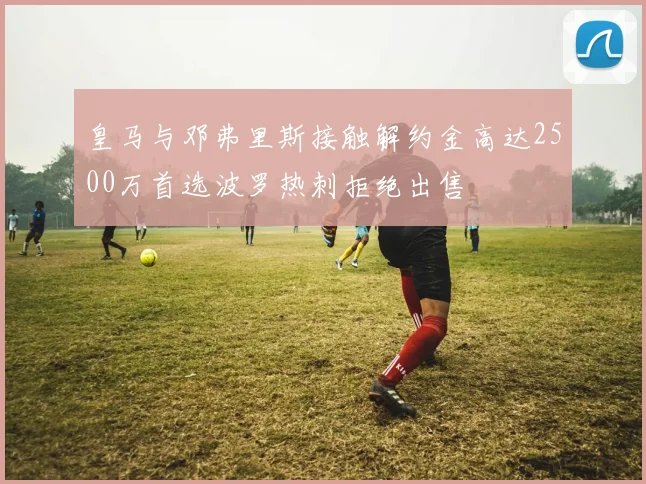 皇马与邓弗里斯接触解约金高达2500万首选波罗热刺拒绝出售