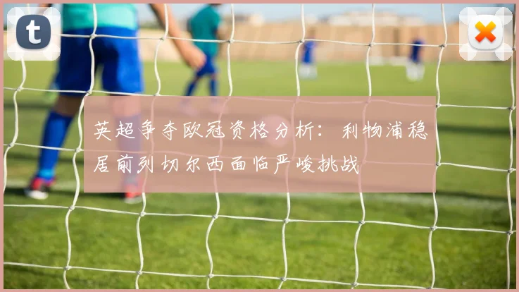 英超争夺欧冠资格分析：利物浦稳居前列切尔西面临严峻挑战