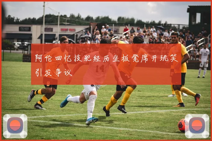 阿伦回忆技犯经历坐板凳席开玩笑引发争议