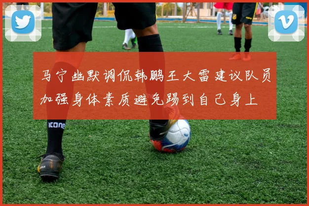 马宁幽默调侃韩鹏王大雷建议队员加强身体素质避免踢到自己身上