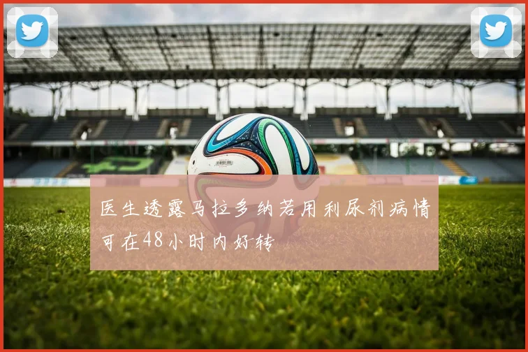 医生透露马拉多纳若用利尿剂病情可在48小时内好转