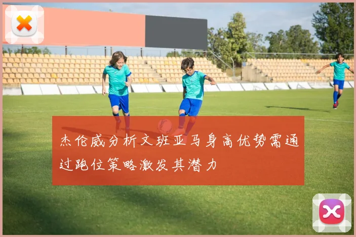 杰伦威分析文班亚马身高优势需通过跑位策略激发其潜力