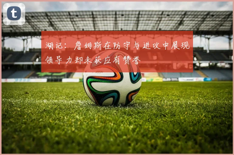湖记：詹姆斯在防守与进攻中展现领导力却未获应有赞誉